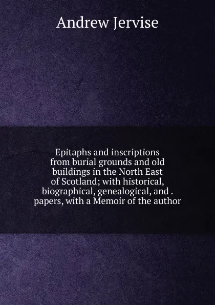 Обложка книги Epitaphs and inscriptions from burial grounds and old buildings in the North East of Scotland; with historical, biographical, genealogical, and . papers, with a Memoir of the author, Andrew Jervise