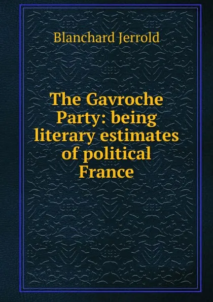 Обложка книги The Gavroche Party: being literary estimates of political France, Jerrold Blanchard