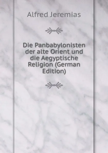 Обложка книги Die Panbabylonisten der alte Orient und die Aegyptische Religion (German Edition), Alfred Jeremias