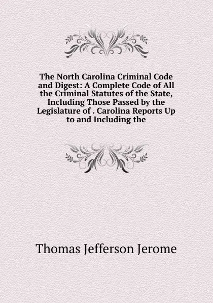 Обложка книги The North Carolina Criminal Code and Digest: A Complete Code of All the Criminal Statutes of the State, Including Those Passed by the Legislature of . Carolina Reports Up to and Including the, Thomas Jefferson Jerome