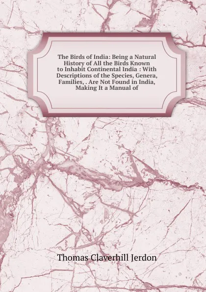 Обложка книги The Birds of India: Being a Natural History of All the Birds Known to Inhabit Continental India : With Descriptions of the Species, Genera, Families, . Are Not Found in India, Making It a Manual of, Thomas Claverhill Jerdon