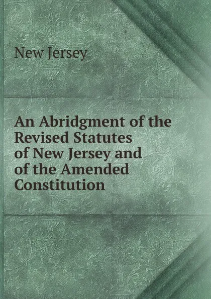 Обложка книги An Abridgment of the Revised Statutes of New Jersey and of the Amended Constitution, New Jersey