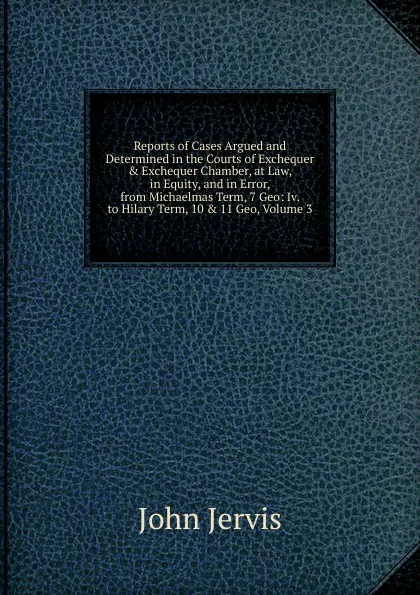 Обложка книги Reports of Cases Argued and Determined in the Courts of Exchequer . Exchequer Chamber, at Law, in Equity, and in Error, from Michaelmas Term, 7 Geo: Iv. to Hilary Term, 10 . 11 Geo, Volume 3, John Jervis