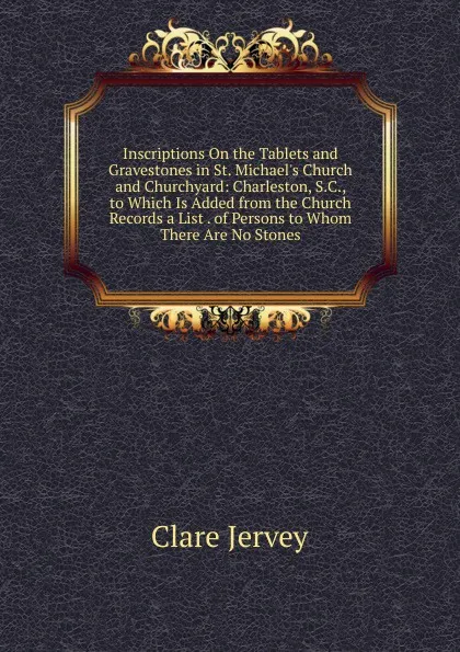 Обложка книги Inscriptions On the Tablets and Gravestones in St. Michael.s Church and Churchyard: Charleston, S.C., to Which Is Added from the Church Records a List . of Persons to Whom There Are No Stones, Clare Jervey