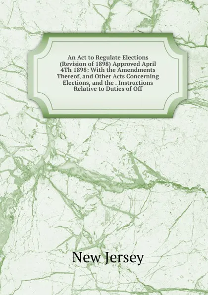 Обложка книги An Act to Regulate Elections (Revision of 1898) Approved April 4Th 1898: With the Amendments Thereof, and Other Acts Concerning Elections, and the . Instructions Relative to Duties of Off, New Jersey