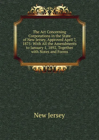 Обложка книги The Act Concerning Corporations in the State of New Jersey, Approved April 7, 1875: With All the Amendments to January 1, 1892, Together with Notes and Forms, New Jersey