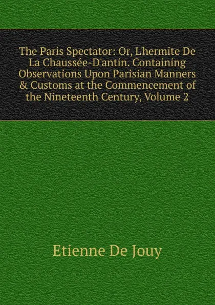 Обложка книги The Paris Spectator: Or, L.hermite De La Chaussee-D.antin. Containing Observations Upon Parisian Manners . Customs at the Commencement of the Nineteenth Century, Volume 2, Etienne de Jouy