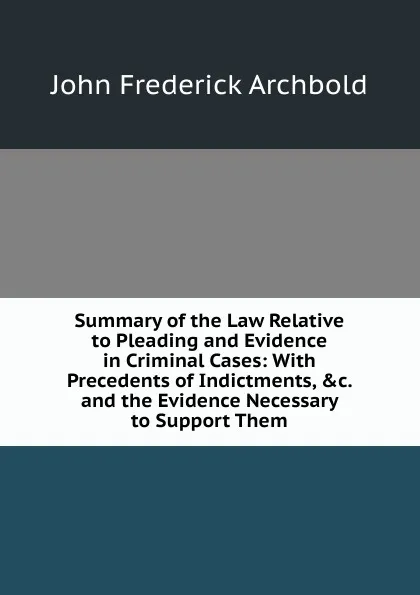 Обложка книги Summary of the Law Relative to Pleading and Evidence in Criminal Cases: With Precedents of Indictments, .c. and the Evidence Necessary to Support Them, John Frederick Archbold