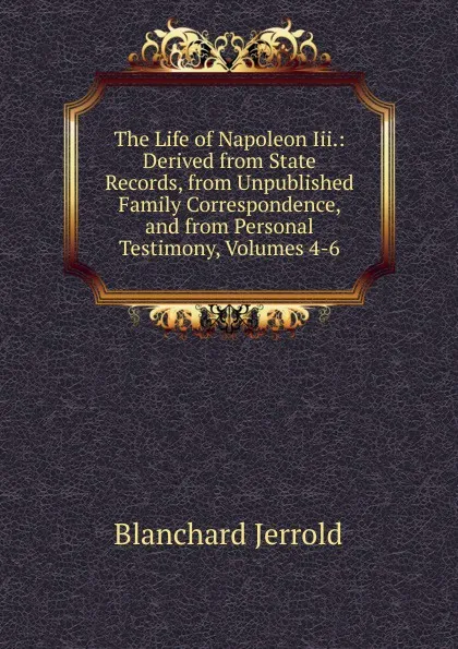 Обложка книги The Life of Napoleon Iii.: Derived from State Records, from Unpublished Family Correspondence, and from Personal Testimony, Volumes 4-6, Jerrold Blanchard