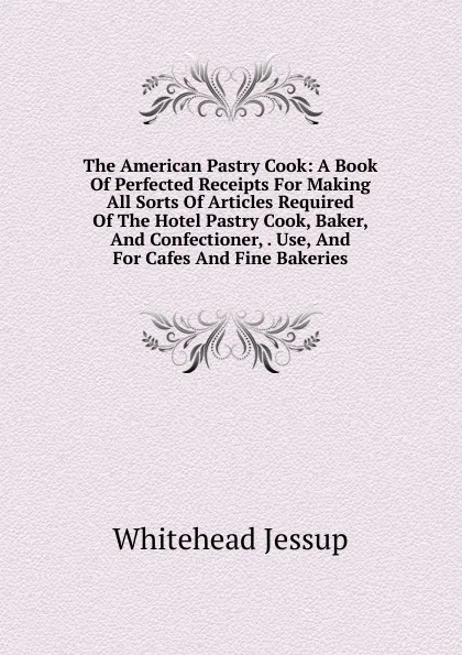 Обложка книги The American Pastry Cook: A Book Of Perfected Receipts For Making All Sorts Of Articles Required Of The Hotel Pastry Cook, Baker, And Confectioner, . Use, And For Cafes And Fine Bakeries, Whitehead Jessup