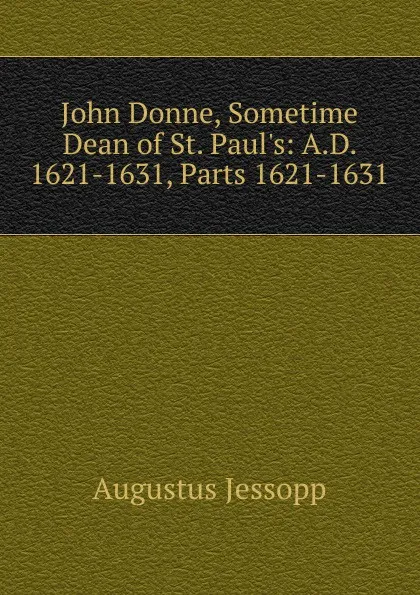 Обложка книги John Donne, Sometime Dean of St. Paul.s: A.D. 1621-1631, Parts 1621-1631, Jessopp Augustus