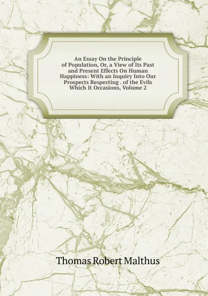 Обложка книги An Essay On the Principle of Population, Or, a View of Its Past and Present Effects On Human Happiness: With an Inquiry Into Our Prospects Respecting . of the Evils Which It Occasions, Volume 2, Thomas Robert Malthus