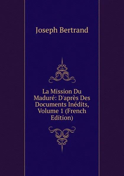 Обложка книги La Mission Du Madure: D.apres Des Documents Inedits, Volume 1 (French Edition), Joseph Bertrand