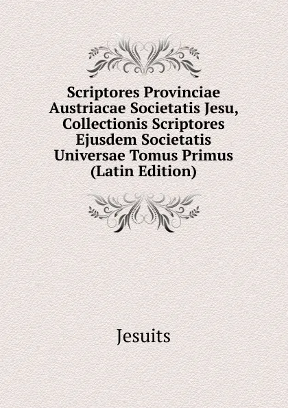 Обложка книги Scriptores Provinciae Austriacae Societatis Jesu, Collectionis Scriptores Ejusdem Societatis Universae Tomus Primus (Latin Edition), Jesuits