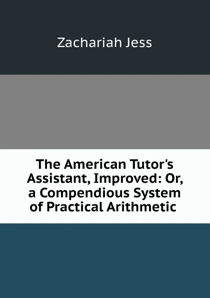 Обложка книги The American Tutor.s Assistant, Improved: Or, a Compendious System of Practical Arithmetic ., Zachariah Jess