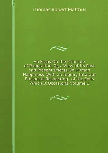 Обложка книги An Essay On the Principle of Population, Or, a View of Its Past and Present Effects On Human Happiness: With an Inquiry Into Our Prospects Respecting . of the Evils Which It Occasions, Volume 1, Thomas Robert Malthus