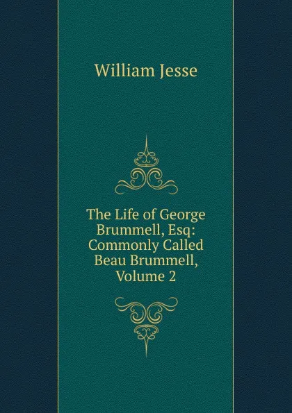 Обложка книги The Life of George Brummell, Esq: Commonly Called Beau Brummell, Volume 2, William Jesse