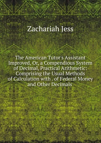 Обложка книги The American Tutor.s Assistant Improved, Or, a Compendious System of Decimal, Practical Arithmetic: Comprising the Usual Methods of Calculation with . of Federal Money and Other Decimals ., Zachariah Jess