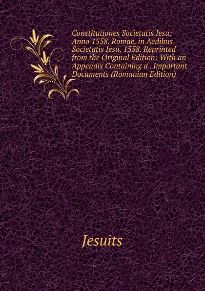 Обложка книги Constitutiones Societatis Iesu: Anno 1558. Romae, in Aedibus Societatis Iesu, 1558. Reprinted from the Original Edition: With an Appendix Containing a . Important Documents (Romanian Edition), Jesuits