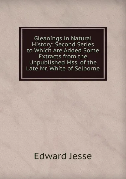 Обложка книги Gleanings in Natural History: Second Series to Which Are Added Some Extracts from the Unpublished Mss. of the Late Mr. White of Selborne, Edward Jesse