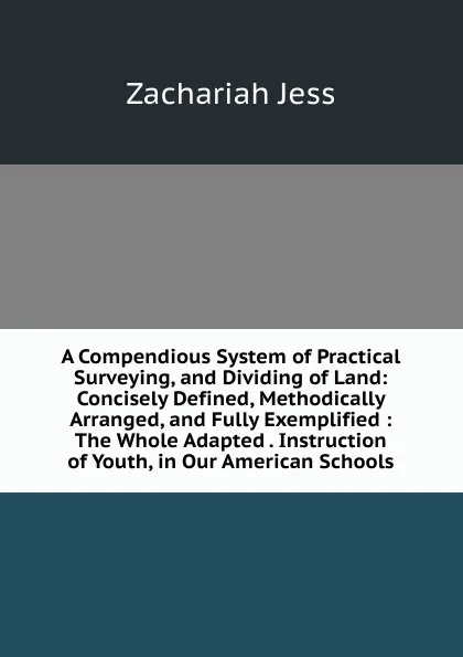 Обложка книги A Compendious System of Practical Surveying, and Dividing of Land: Concisely Defined, Methodically Arranged, and Fully Exemplified : The Whole Adapted . Instruction of Youth, in Our American Schools, Zachariah Jess