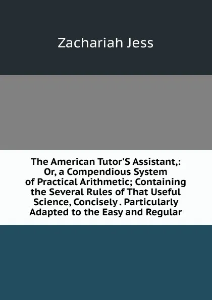 Обложка книги The American Tutor.S Assistant,: Or, a Compendious System of Practical Arithmetic; Containing the Several Rules of That Useful Science, Concisely . Particularly Adapted to the Easy and Regular, Zachariah Jess