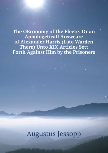 Обложка книги The OEconomy of the Fleete: Or an Appologeticall Answeare of Alexander Harris (Late Warden There) Unto XIX Articles Sett Forth Against Him by the Prisoners, Jessopp Augustus