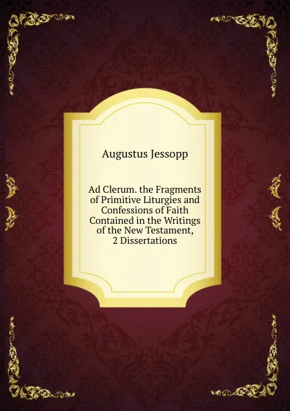 Обложка книги Ad Clerum. the Fragments of Primitive Liturgies and Confessions of Faith Contained in the Writings of the New Testament, 2 Dissertations, Jessopp Augustus