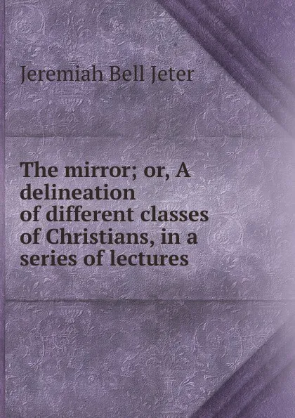 Обложка книги The mirror; or, A delineation of different classes of Christians, in a series of lectures, Jeremiah Bell Jeter