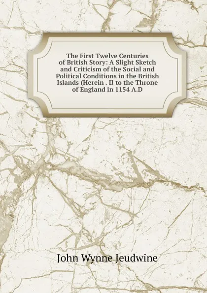 Обложка книги The First Twelve Centuries of British Story: A Slight Sketch and Criticism of the Social and Political Conditions in the British Islands (Herein . II to the Throne of England in 1154 A.D., John Wynne Jeudwine