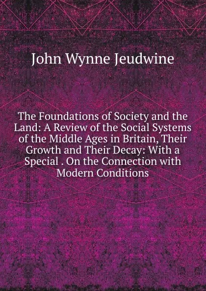 Обложка книги The Foundations of Society and the Land: A Review of the Social Systems of the Middle Ages in Britain, Their Growth and Their Decay: With a Special . On the Connection with Modern Conditions, John Wynne Jeudwine