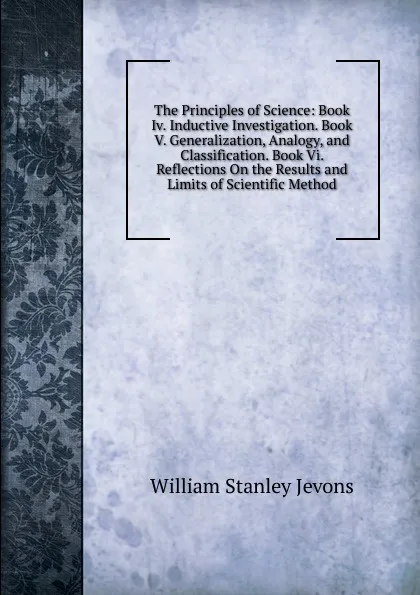 Обложка книги The Principles of Science: Book Iv. Inductive Investigation. Book V. Generalization, Analogy, and Classification. Book Vi. Reflections On the Results and Limits of Scientific Method, William Stanley Jevons