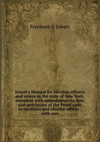 Обложка книги Jewett.s Manual for election officers and voters in the state of New York: complete with amendments to date : also provisions of the Penal code, . to elections and elective offices : with ann, Freeborn G Jewett