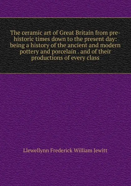 Обложка книги The ceramic art of Great Britain from pre-historic times down to the present day: being a history of the ancient and modern pottery and porcelain . and of their productions of every class, Llewellynn Frederick William Jewitt