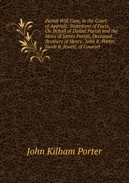 Обложка книги Parish Will Case, in the Court of Appeals: Statement of Facts, On Behalf of Daniel Parish and the Heirs of James Parish, Deceased, Brothers of Henry . John K. Porter, Jacob B. Jewett, of Counsel, John Kilham Porter