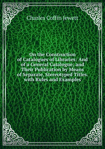 Обложка книги On the Construction of Catalogues of Libraries: And of a General Catalogue; and Their Publication by Means of Separate, Stereotyped Titles. with Rules and Examples, Charles Coffin Jewett