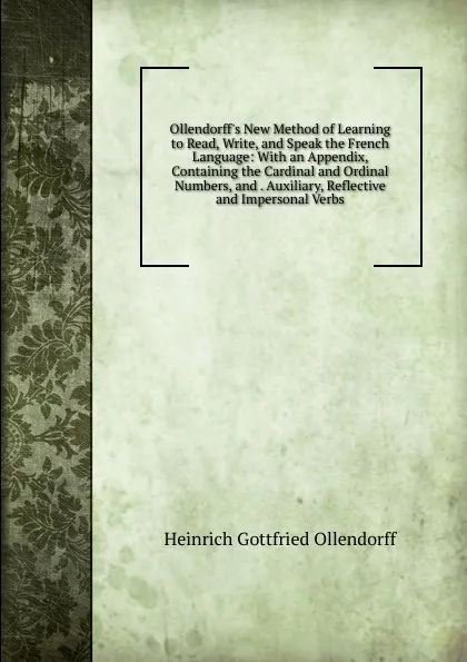 Обложка книги Ollendorff.s New Method of Learning to Read, Write, and Speak the French Language: With an Appendix, Containing the Cardinal and Ordinal Numbers, and . Auxiliary, Reflective and Impersonal Verbs, Heinrich Gottfried Ollendorff