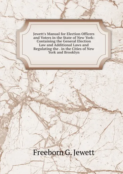 Обложка книги Jewett.s Manual for Election Officers and Voters in the State of New York: Containing the General Election Law and Additional Laws and Regulating the . in the Cities of New York and Brooklyn, Freeborn G. Jewett