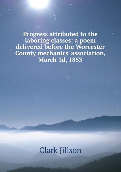 Обложка книги Progress attributed to the laboring classes: a poem delivered before the Worcester County mechanics. association, March 3d, 1853, Clark Jillson