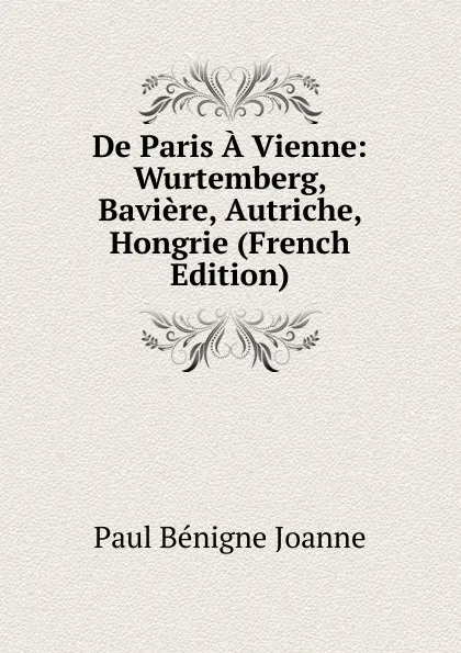 Обложка книги De Paris A Vienne: Wurtemberg, Baviere, Autriche, Hongrie (French Edition), Paul Bénigne Joanne