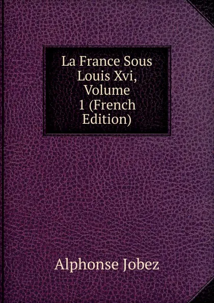 Обложка книги La France Sous Louis Xvi, Volume 1 (French Edition), Alphonse Jobez