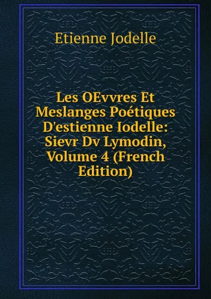 Обложка книги Les OEvvres Et Meslanges Poetiques D.estienne Iodelle: Sievr Dv Lymodin, Volume 4 (French Edition), Etienne Jodelle