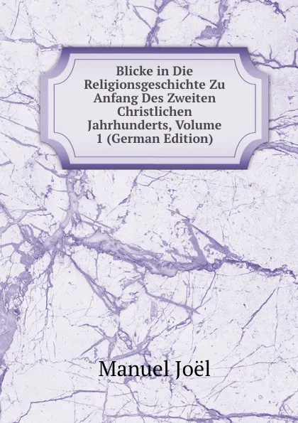 Обложка книги Blicke in Die Religionsgeschichte Zu Anfang Des Zweiten Christlichen Jahrhunderts, Volume 1 (German Edition), Manuel Joël