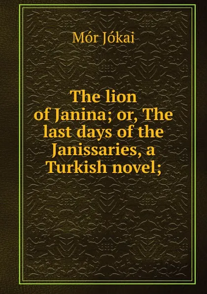 Обложка книги The lion of Janina; or, The last days of the Janissaries, a Turkish novel;, Maurus Jókai