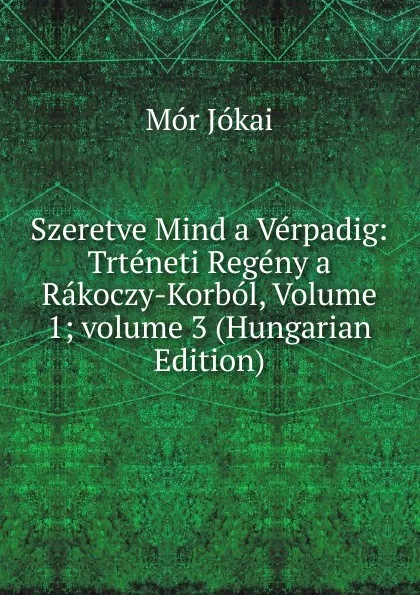 Обложка книги Szeretve Mind a Verpadig: Trteneti Regeny a Rakoczy-Korbol, Volume 1;.volume 3 (Hungarian Edition), Maurus Jókai