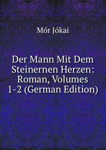 Обложка книги Der Mann Mit Dem Steinernen Herzen: Roman, Volumes 1-2 (German Edition), Maurus Jókai