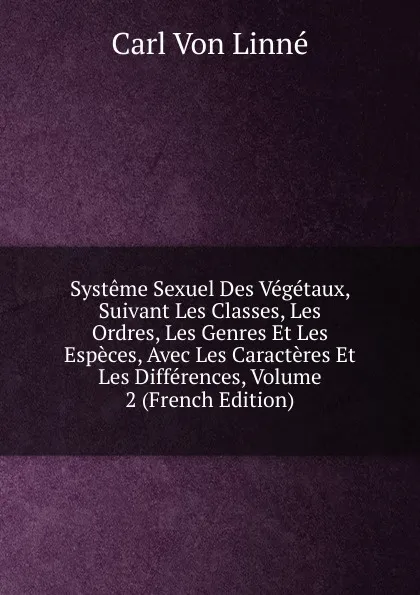 Обложка книги Systeme Sexuel Des Vegetaux, Suivant Les Classes, Les Ordres, Les Genres Et Les Especes, Avec Les Caracteres Et Les Differences, Volume 2 (French Edition), Carl von Linné