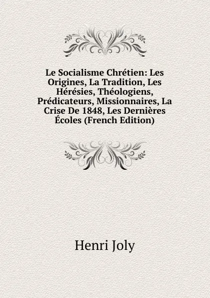 Обложка книги Le Socialisme Chretien: Les Origines, La Tradition, Les Heresies, Theologiens, Predicateurs, Missionnaires, La Crise De 1848, Les Dernieres Ecoles (French Edition), Joly Henri