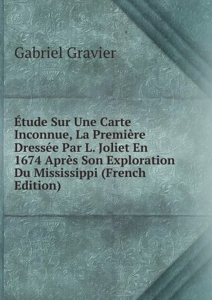 Обложка книги Etude Sur Une Carte Inconnue, La Premiere Dressee Par L. Joliet En 1674 Apres Son Exploration Du Mississippi (French Edition), Gabriel Gravier