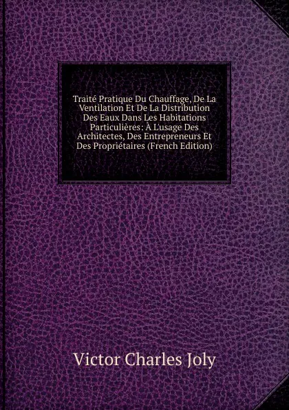 Обложка книги Traite Pratique Du Chauffage, De La Ventilation Et De La Distribution Des Eaux Dans Les Habitations Particulieres: A L.usage Des Architectes, Des Entrepreneurs Et Des Proprietaires (French Edition), Victor Charles Joly